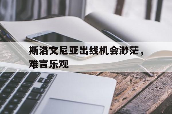 2025世俱杯直播-斯洛文尼亚出线机会渺茫，难言乐观